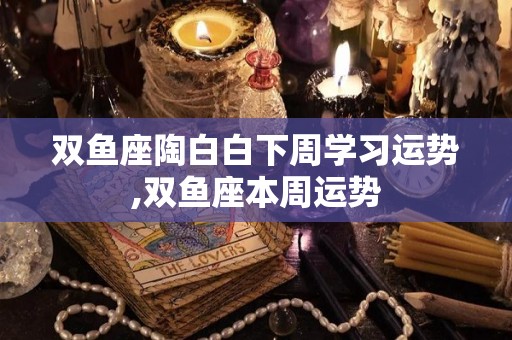 双鱼座陶白白下周学习运势,双鱼座本周运势