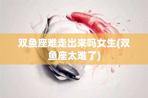 双鱼座难走出来吗女生(双鱼座太难了)