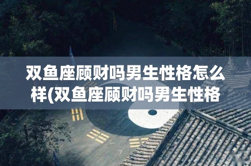双鱼座顾财吗男生性格怎么样(双鱼座顾财吗男生性格怎么样呢)