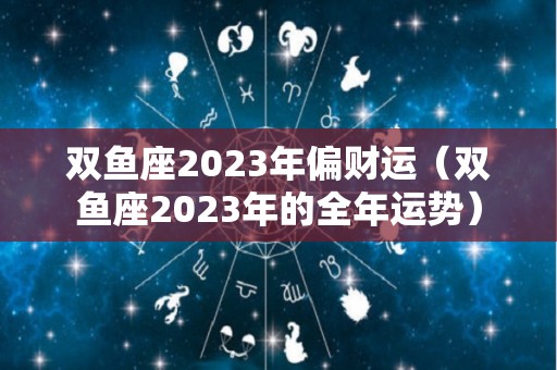 双鱼座2023年偏财运（双鱼座2023年的全年运势）