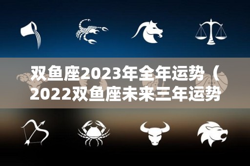 双鱼座2023年全年运势（2022双鱼座未来三年运势）