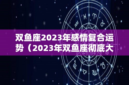 双鱼座2023年感情复合运势（2023年双鱼座彻底大爆发学）