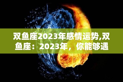 双鱼座2023年感情运势,双鱼座：2023年，你能够遇到各种各样的烦恼吗？