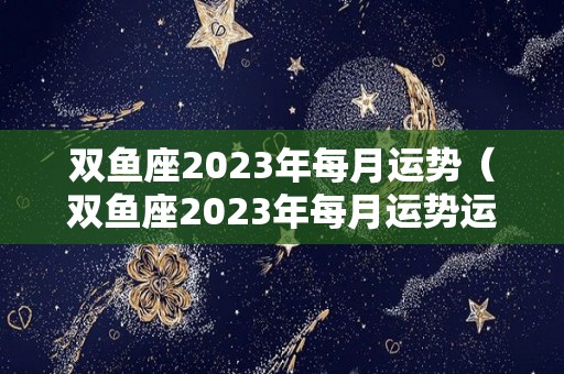 双鱼座2023年每月运势（双鱼座2023年每月运势运程）