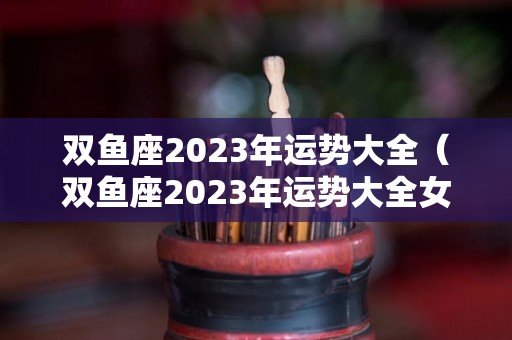双鱼座2023年运势大全（双鱼座2023年运势大全女）