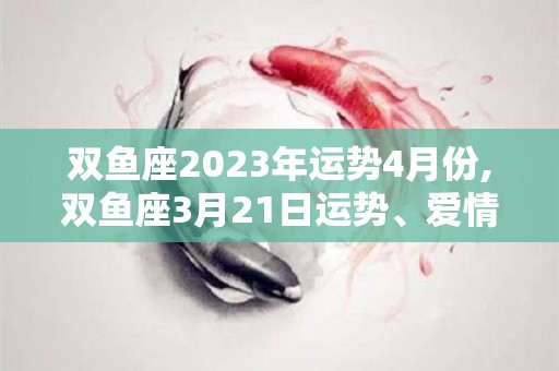 双鱼座2023年运势4月份,双鱼座3月21日运势、爱情运势、财运状况、健康运势