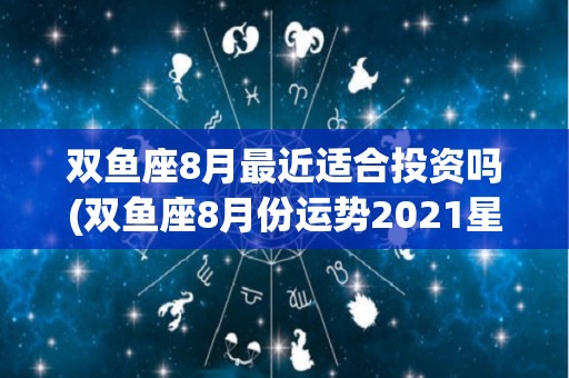 双鱼座8月最近适合投资吗(双鱼座8月份运势2021星座屋)