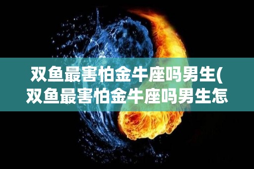 双鱼最害怕金牛座吗男生(双鱼最害怕金牛座吗男生怎么办)