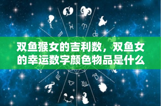 双鱼猴女的吉利数，双鱼女的幸运数字颜色物品是什么（双鱼座猴女）