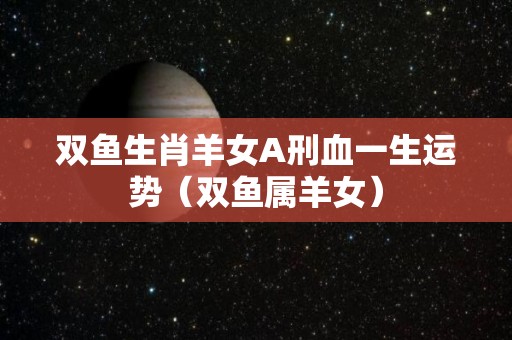 双鱼生肖羊女A刑血一生运势（双鱼属羊女）