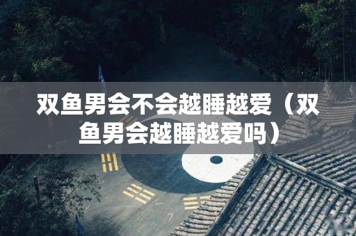 双鱼男会不会越睡越爱（双鱼男会越睡越爱吗）