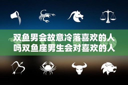 双鱼男会故意冷落喜欢的人吗双鱼座男生会对喜欢的人冷淡吗（双鱼座男会忽冷忽热吗）