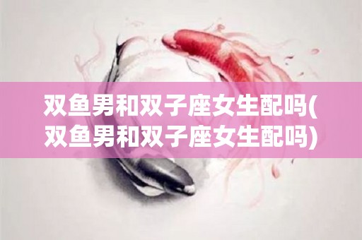 双鱼男和双子座女生配吗(双鱼男和双子座女生配吗)