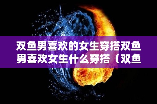 双鱼男喜欢的女生穿搭双鱼男喜欢女生什么穿搭（双鱼男喜欢女生什么打扮）