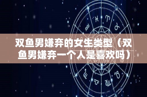 双鱼男嫌弃的女生类型（双鱼男嫌弃一个人是喜欢吗）