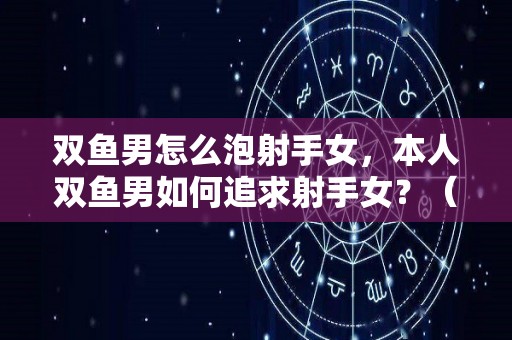 双鱼男怎么泡射手女，本人双鱼男如何追求射手女？（双鱼座男生怎么追射手座女生）