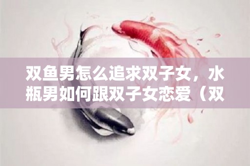 双鱼男怎么追求双子女，水瓶男如何跟双子女恋爱（双鱼男水瓶男区别）