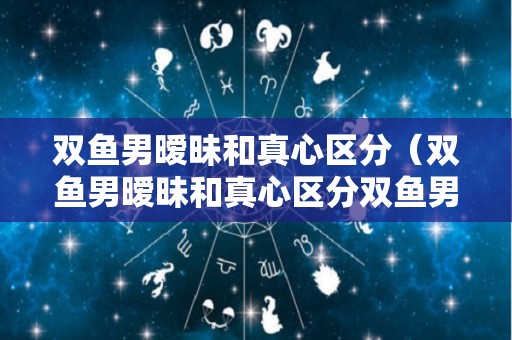 双鱼男暧昧和真心区分（双鱼男暧昧和真心区分双鱼男看一个人的眼睛深情）