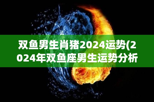 双鱼男生肖猪2024运势(2024年双鱼座男生运势分析：猪年喜事多，事业感情两得意。)