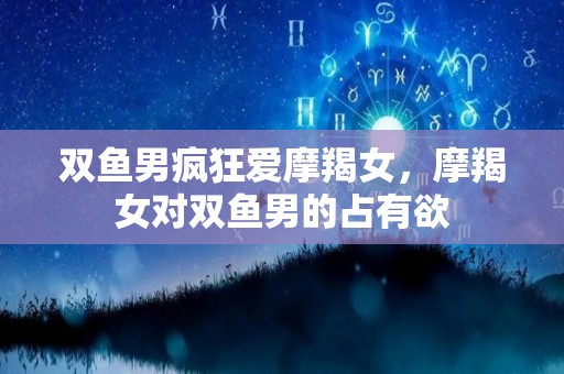 双鱼男疯狂爱摩羯女，摩羯女对双鱼男的占有欲