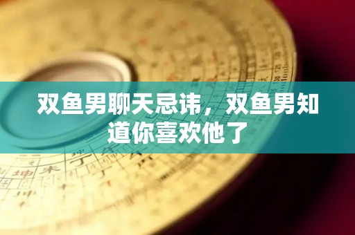 双鱼男聊天忌讳，双鱼男知道你喜欢他了
