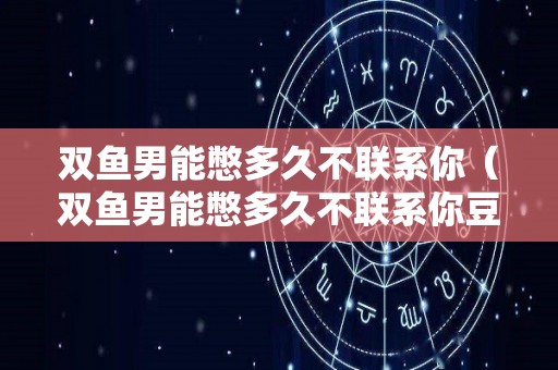 双鱼男能憋多久不联系你（双鱼男能憋多久不联系你豆瓣）