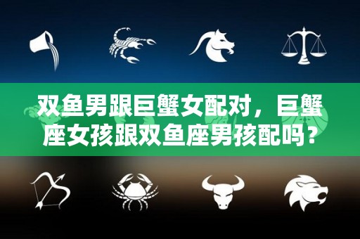 双鱼男跟巨蟹女配对，巨蟹座女孩跟双鱼座男孩配吗？（双鱼座男生和巨蟹座女生做夫妻好不好）