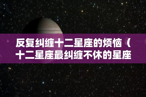 反复纠缠十二星座的烦恼（十二星座最纠缠不休的星座的图片）