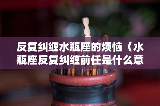 反复纠缠水瓶座的烦恼（水瓶座反复纠缠前任是什么意思）