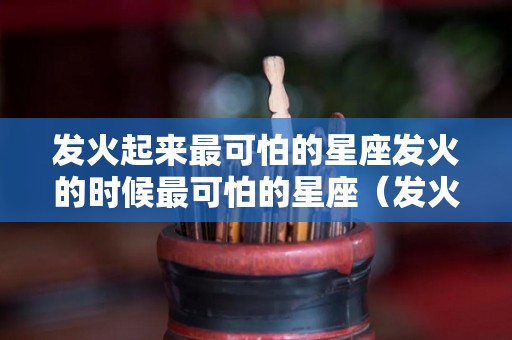 发火起来最可怕的星座发火的时候最可怕的星座（发火起来最可怕的三大星座）