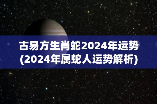 古易方生肖蛇2024年运势(2024年属蛇人运势解析)