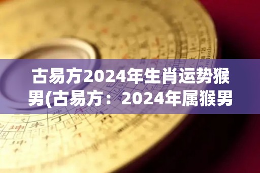 古易方2024年生肖运势猴男(古易方：2024年属猴男的运势预测)