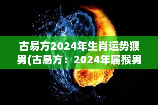 古易方2024年生肖运势猴男(古易方：2024年属猴男的运势预测)