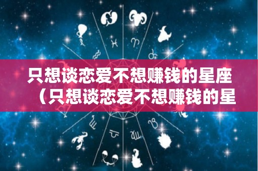 只想谈恋爱不想赚钱的星座（只想谈恋爱不想赚钱的星座有哪些）