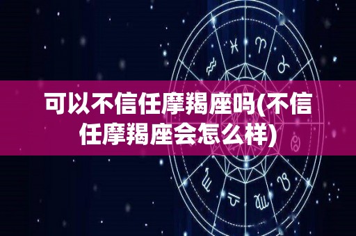 可以不信任摩羯座吗(不信任摩羯座会怎么样)