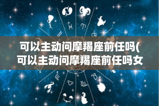 可以主动问摩羯座前任吗(可以主动问摩羯座前任吗女生)
