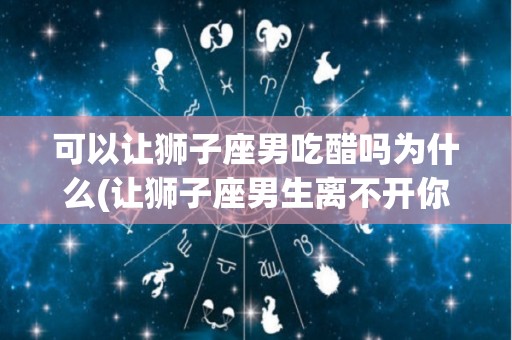 可以让狮子座男吃醋吗为什么(让狮子座男生离不开你)