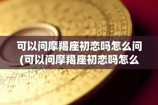 可以问摩羯座初恋吗怎么问(可以问摩羯座初恋吗怎么问他)