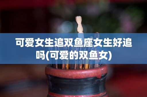 可爱女生追双鱼座女生好追吗(可爱的双鱼女)