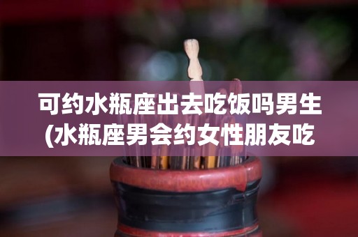 可约水瓶座出去吃饭吗男生(水瓶座男会约女性朋友吃饭吗)