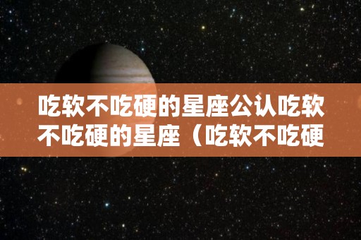 吃软不吃硬的星座公认吃软不吃硬的星座（吃软不吃硬 星座）