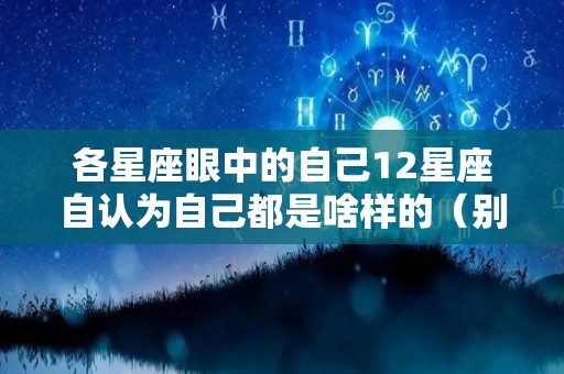 各星座眼中的自己12星座自认为自己都是啥样的（别人眼中的十二星座跟自己眼中的十二星座）