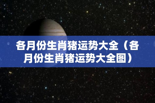 各月份生肖猪运势大全（各月份生肖猪运势大全图）
