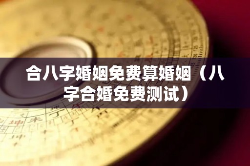 合八字婚姻免费算婚姻（八字合婚免费测试）