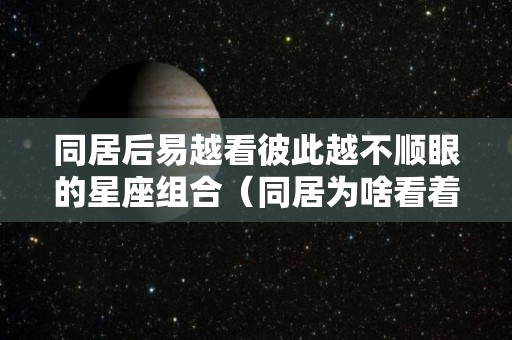 同居后易越看彼此越不顺眼的星座组合（同居为啥看着对方讨厌）
