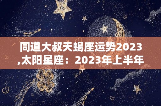 同道大叔天蝎座运势2023,太阳星座：2023年上半年的运势