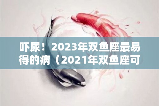 吓尿！2023年双鱼座最易得的病（2021年双鱼座可能迎来3大）