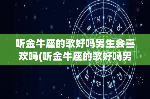 听金牛座的歌好吗男生会喜欢吗(听金牛座的歌好吗男生会喜欢吗女生)