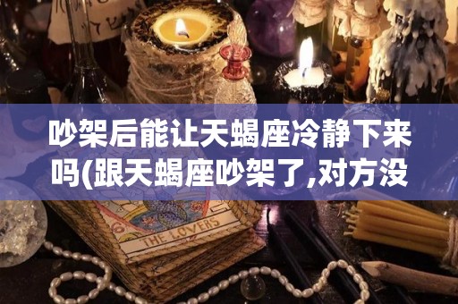 吵架后能让天蝎座冷静下来吗(跟天蝎座吵架了,对方没有任何回应)