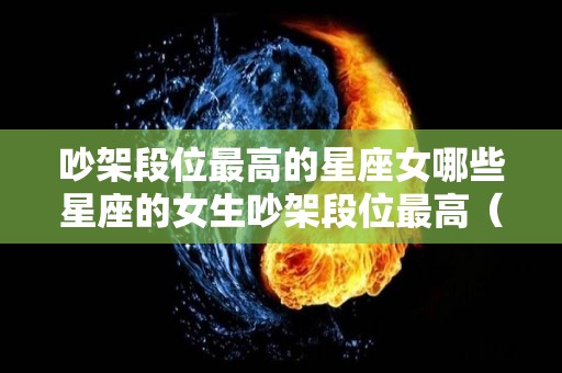 吵架段位最高的星座女哪些星座的女生吵架段位最高（吵架最凶的星座女）